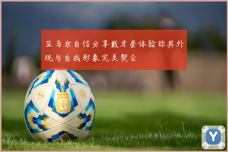 亚马尔自信分享戴牙套体验称其外观与自我形象完美契合