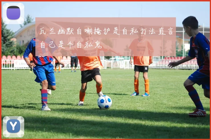 瓦兰幽默自嘲掩护是自私打法直言自己是个自私鬼