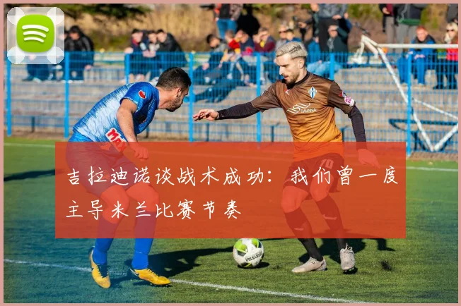 吉拉迪诺谈战术成功：我们曾一度主导米兰比赛节奏