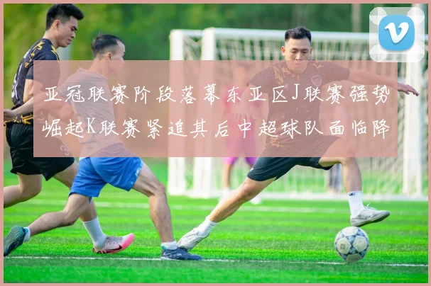 亚冠联赛阶段落幕东亚区J联赛强势崛起K联赛紧追其后中超球队面临降级危机