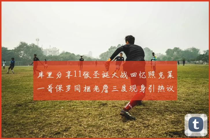 库里分享11张圣诞大战回忆照克莱一哥保罗同框老詹三度现身引热议