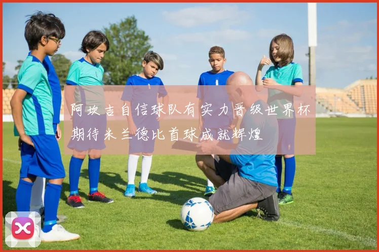 阿坎吉自信球队有实力晋级世界杯期待米兰德比首球成就辉煌