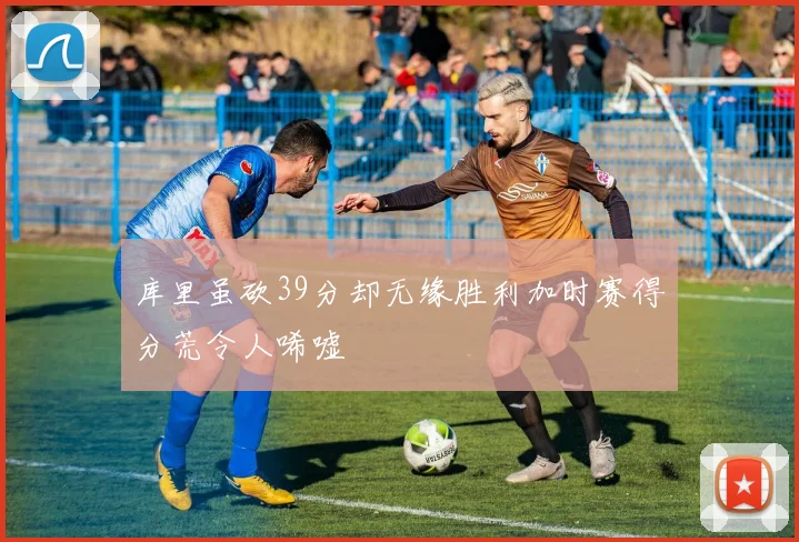 库里虽砍39分却无缘胜利加时赛得分荒令人唏嘘