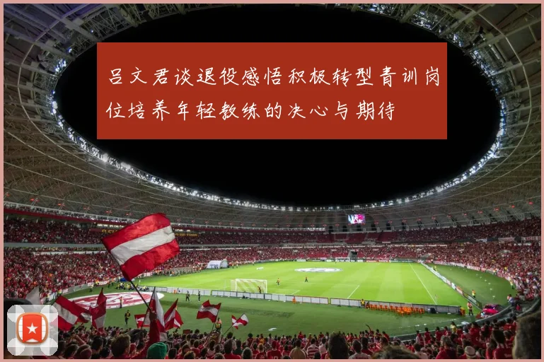 吕文君谈退役感悟积极转型青训岗位培养年轻教练的决心与期待