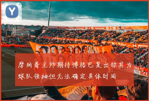 摩纳哥主帅期待博格巴复出称其为球队领袖但无法确定具体时间