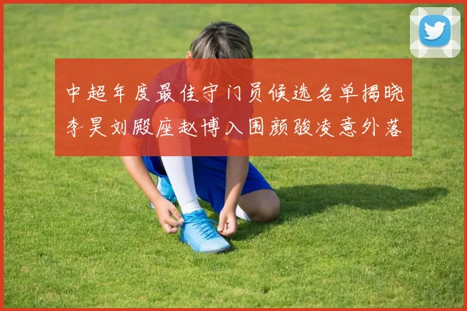 中超年度最佳守门员候选名单揭晓李昊刘殿座赵博入围颜骏凌意外落选