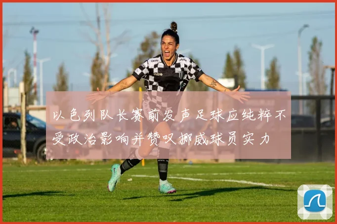 以色列队长赛前发声足球应纯粹不受政治影响并赞叹挪威球员实力