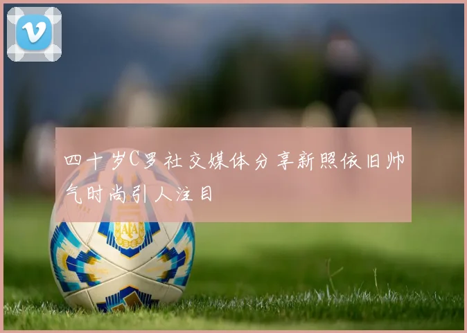 四十岁C罗社交媒体分享新照依旧帅气时尚引人注目