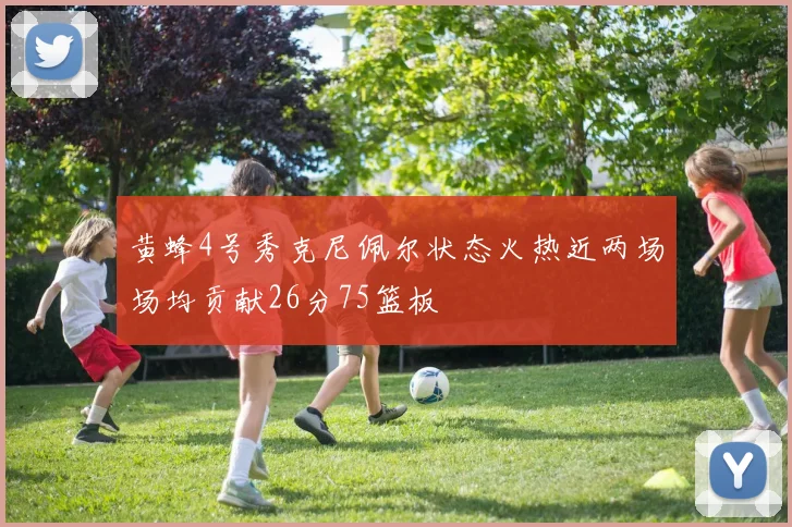 黄蜂4号秀克尼佩尔状态火热近两场场均贡献26分75篮板