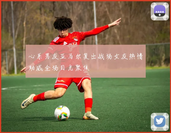 心系男友亚马尔复出战场女友热情助威全场目光聚焦