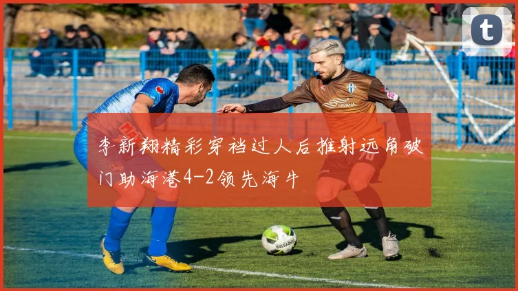 李新翔精彩穿裆过人后推射远角破门助海港4-2领先海牛