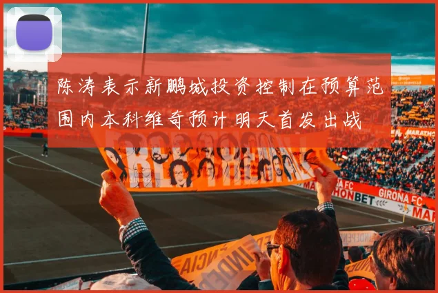 陈涛表示新鹏城投资控制在预算范围内本科维奇预计明天首发出战