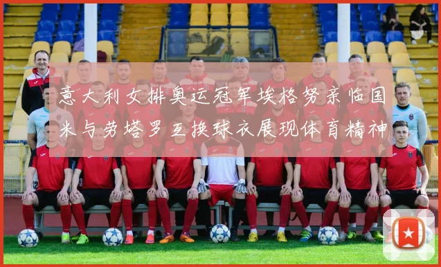 意大利女排奥运冠军埃格努亲临国米与劳塔罗互换球衣展现体育精神