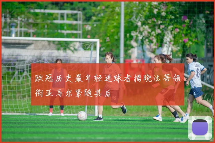 欧冠历史最年轻进球者揭晓法蒂领衔亚马尔紧随其后