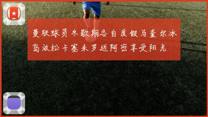 曼联球员冬歇期各自度假马奎尔冰岛放松卡塞米罗迈阿密享受阳光