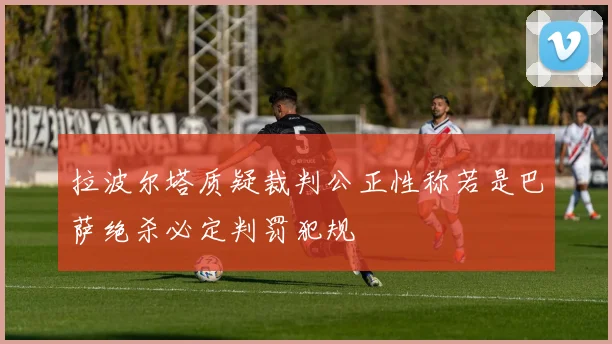 拉波尔塔质疑裁判公正性称若是巴萨绝杀必定判罚犯规