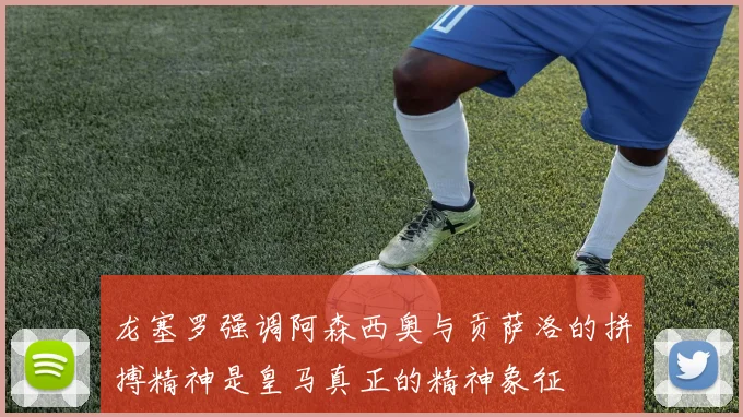 龙塞罗强调阿森西奥与贡萨洛的拼搏精神是皇马真正的精神象征