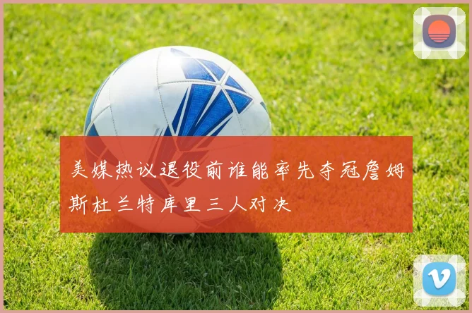 美媒热议退役前谁能率先夺冠詹姆斯杜兰特库里三人对决