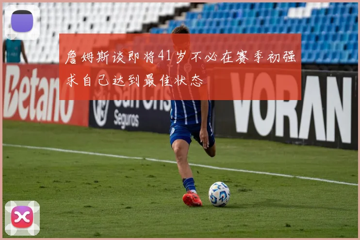 詹姆斯谈即将41岁不必在赛季初强求自己达到最佳状态