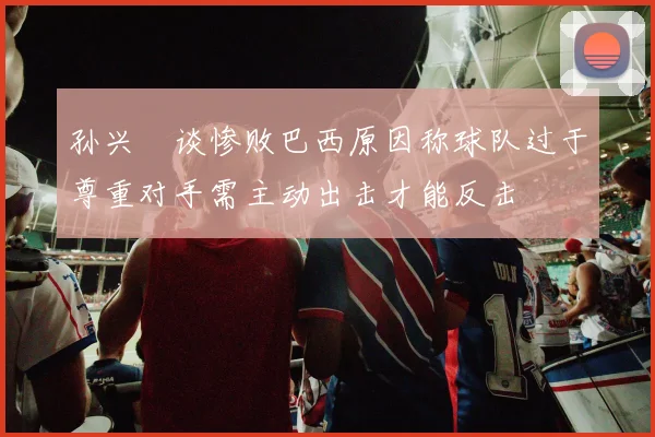 孙兴慜谈惨败巴西原因称球队过于尊重对手需主动出击才能反击