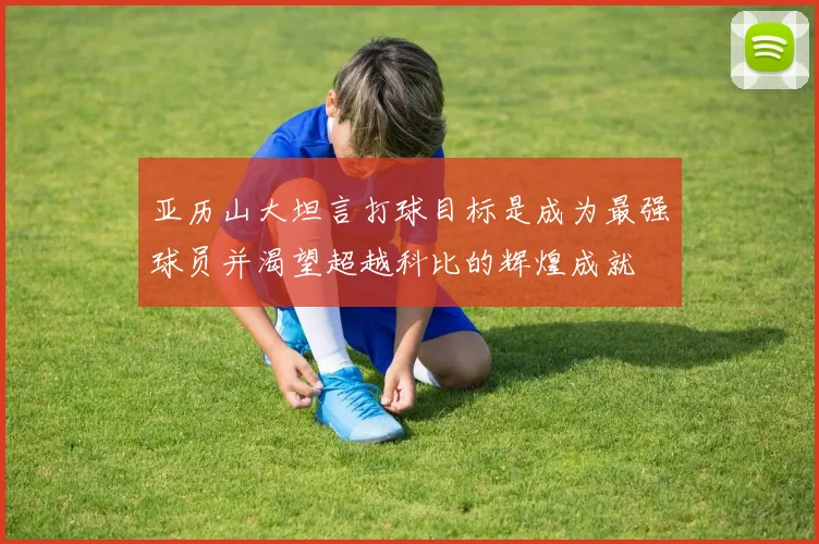 亚历山大坦言打球目标是成为最强球员并渴望超越科比的辉煌成就