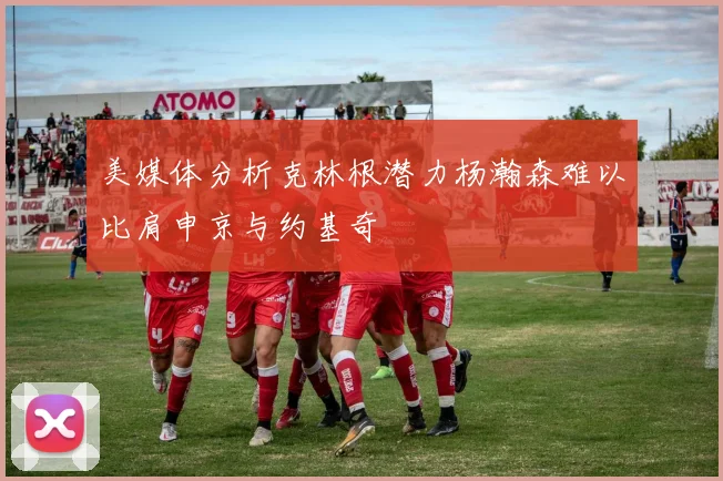 美媒体分析克林根潜力杨瀚森难以比肩申京与约基奇