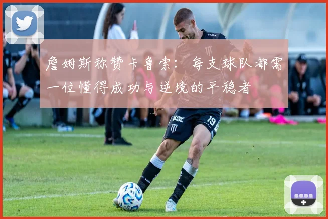 詹姆斯称赞卡鲁索：每支球队都需一位懂得成功与逆境的平稳者