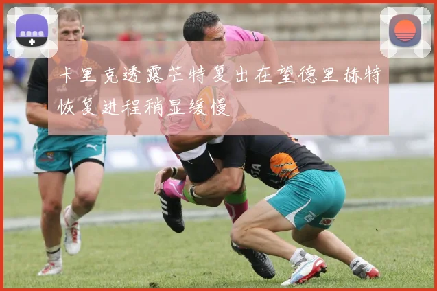 卡里克透露芒特复出在望德里赫特恢复进程稍显缓慢