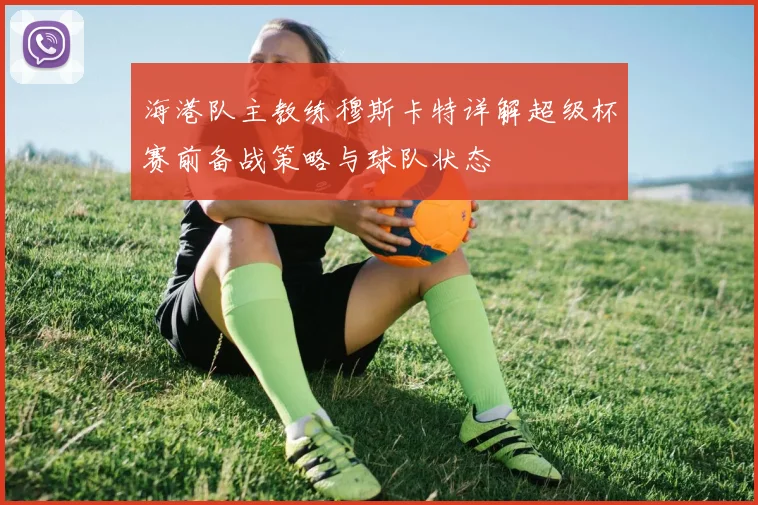 海港队主教练穆斯卡特详解超级杯赛前备战策略与球队状态