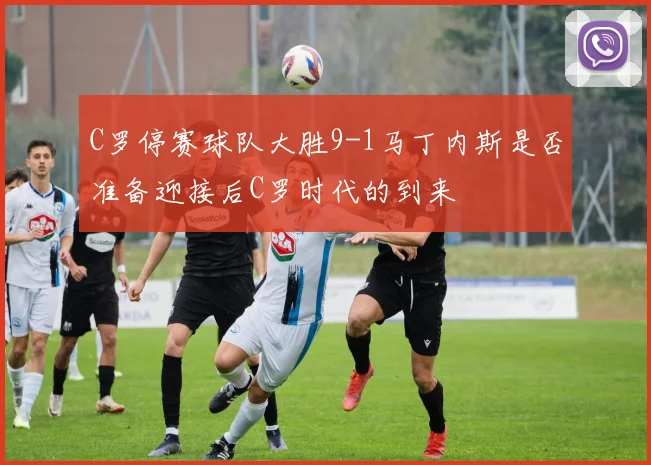 C罗停赛球队大胜9-1马丁内斯是否准备迎接后C罗时代的到来
