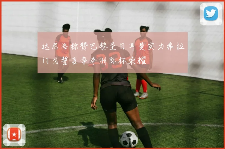 达尼洛称赞巴黎圣日耳曼实力弗拉门戈誓言争夺洲际杯荣耀