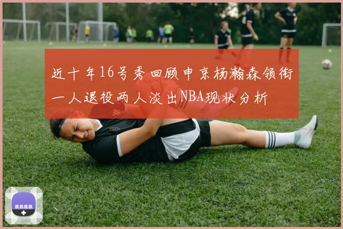 近十年16号秀回顾申京杨瀚森领衔一人退役两人淡出NBA现状分析