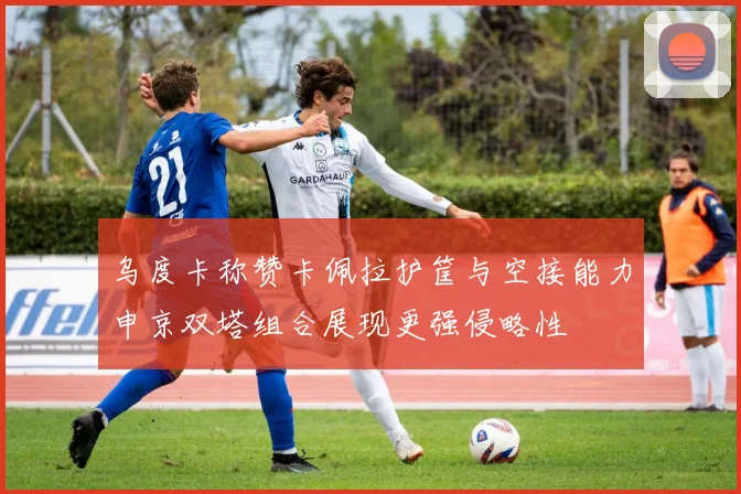 乌度卡称赞卡佩拉护筐与空接能力申京双塔组合展现更强侵略性