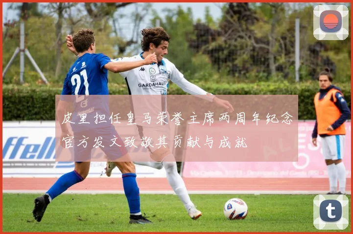 皮里担任皇马荣誉主席两周年纪念官方发文致敬其贡献与成就