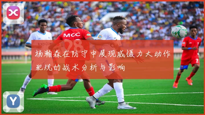 杨瀚森在防守中展现威慑力大动作犯规的战术分析与影响