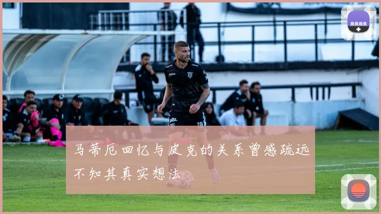 马蒂厄回忆与皮克的关系曾感疏远不知其真实想法