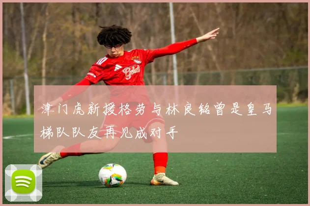 津门虎新援格劳与林良铭曾是皇马梯队队友再见成对手