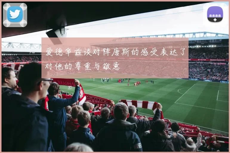 爱德华兹谈对阵唐斯的感受表达了对他的尊重与敬意